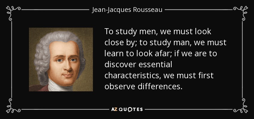 To study men, we must look close by; to study man, we must learn to look afar; if we are to discover essential characteristics, we must first observe differences. - Jean-Jacques Rousseau