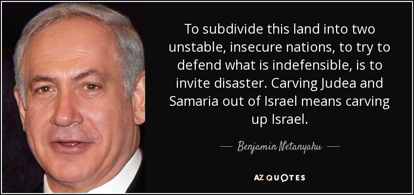 To subdivide this land into two unstable, insecure nations, to try to defend what is indefensible, is to invite disaster. Carving Judea and Samaria out of Israel means carving up Israel. - Benjamin Netanyahu