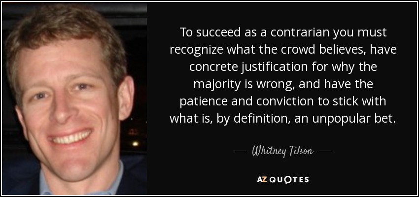 To succeed as a contrarian you must recognize what the crowd believes, have concrete justification for why the majority is wrong, and have the patience and conviction to stick with what is, by definition, an unpopular bet. - Whitney Tilson