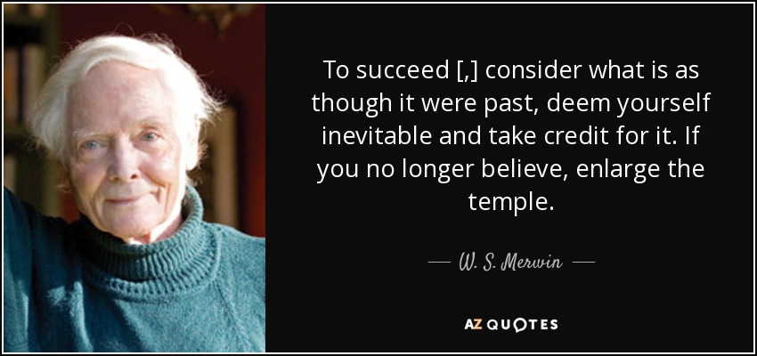 To succeed [,] consider what is as though it were past, deem yourself inevitable and take credit for it. If you no longer believe, enlarge the temple. - W. S. Merwin