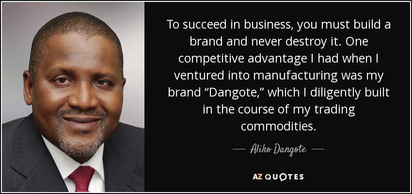 To succeed in business, you must build a brand and never destroy it. One competitive advantage I had when I ventured into manufacturing was my brand “Dangote,” which I diligently built in the course of my trading commodities. - Aliko Dangote