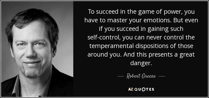 To succeed in the game of power, you have to master your emotions. But even if you succeed in gaining such self-control, you can never control the temperamental dispositions of those around you. And this presents a great danger. - Robert Greene