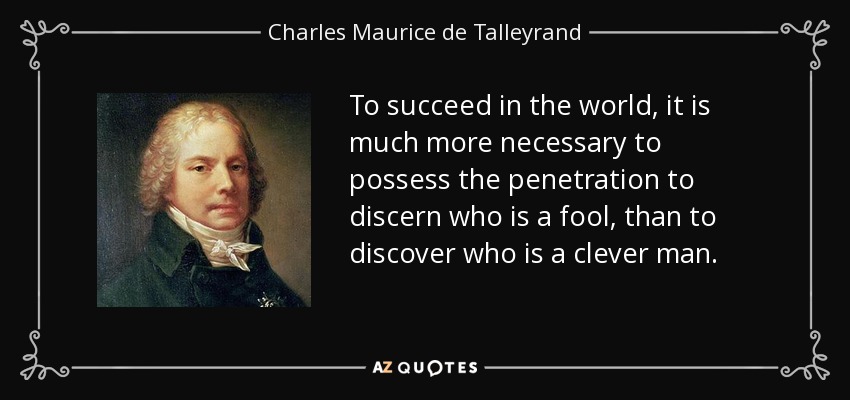 To succeed in the world, it is much more necessary to possess the penetration to discern who is a fool, than to discover who is a clever man. - Charles Maurice de Talleyrand