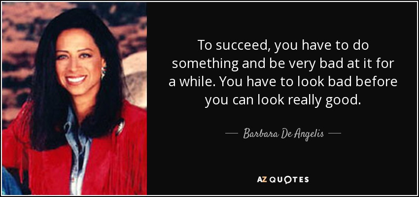 To succeed, you have to do something and be very bad at it for a while. You have to look bad before you can look really good. - Barbara De Angelis