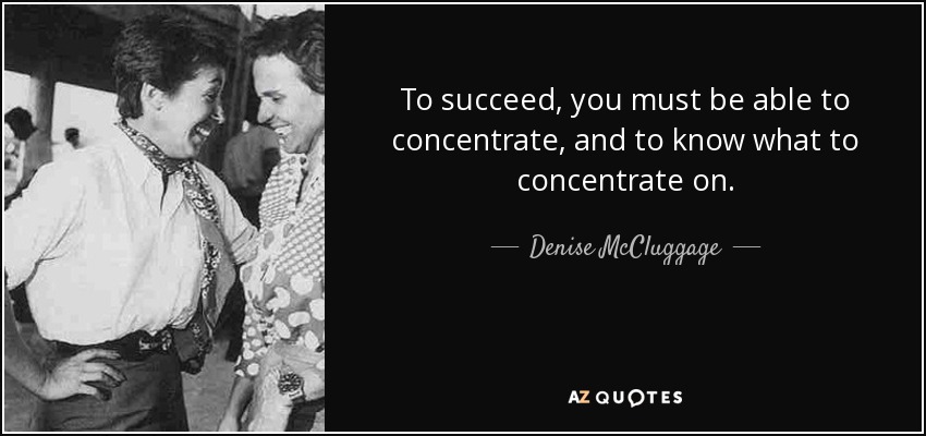 To succeed, you must be able to concentrate, and to know what to concentrate on. - Denise McCluggage