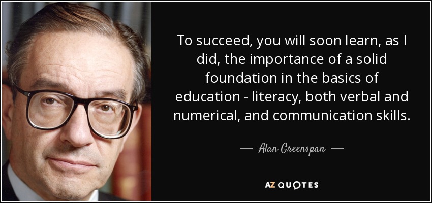 To succeed, you will soon learn, as I did, the importance of a solid foundation in the basics of education - literacy, both verbal and numerical, and communication skills. - Alan Greenspan