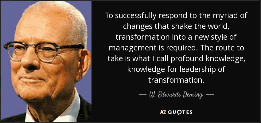 To successfully respond to the myriad of changes that shake the world, transformation into a new style of management is required. The route to take is what I call profound knowledge, knowledge for leadership of transformation. - W. Edwards Deming