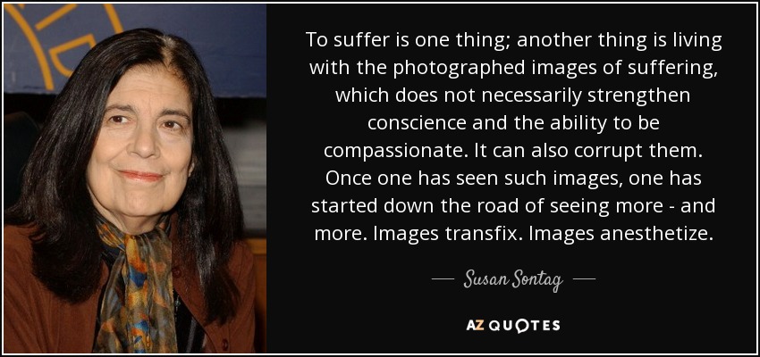 To suffer is one thing; another thing is living with the photographed images of suffering, which does not necessarily strengthen conscience and the ability to be compassionate. It can also corrupt them. Once one has seen such images, one has started down the road of seeing more - and more. Images transfix. Images anesthetize. - Susan Sontag