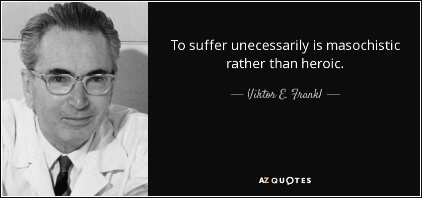To suffer unecessarily is masochistic rather than heroic. - Viktor E. Frankl