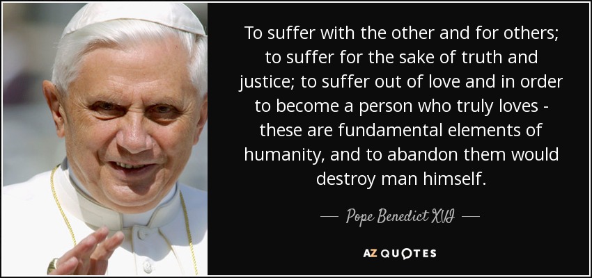 To suffer with the other and for others; to suffer for the sake of truth and justice; to suffer out of love and in order to become a person who truly loves - these are fundamental elements of humanity, and to abandon them would destroy man himself. - Pope Benedict XVI