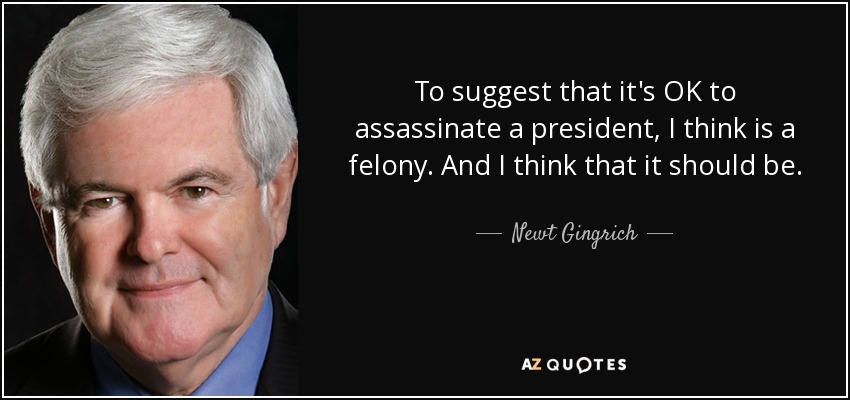 To suggest that it's OK to assassinate a president, I think is a felony. And I think that it should be. - Newt Gingrich