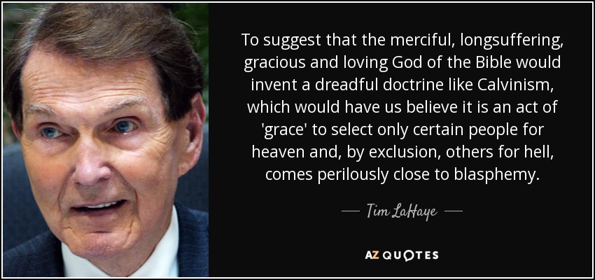 To suggest that the merciful, longsuffering, gracious and loving God of the Bible would invent a dreadful doctrine like Calvinism, which would have us believe it is an act of 'grace' to select only certain people for heaven and, by exclusion, others for hell, comes perilously close to blasphemy. - Tim LaHaye