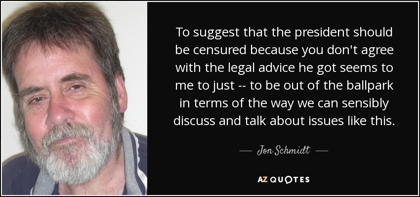 To suggest that the president should be censured because you don't agree with the legal advice he got seems to me to just -- to be out of the ballpark in terms of the way we can sensibly discuss and talk about issues like this. - Jon Schmidt