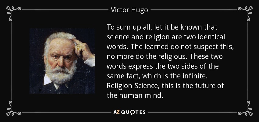 To sum up all, let it be known that science and religion are two identical words. The learned do not suspect this, no more do the religious. These two words express the two sides of the same fact, which is the infinite. Religion-Science, this is the future of the human mind. - Victor Hugo