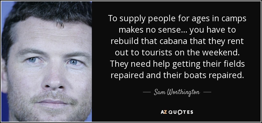 To supply people for ages in camps makes no sense... you have to rebuild that cabana that they rent out to tourists on the weekend. They need help getting their fields repaired and their boats repaired. - Sam Worthington