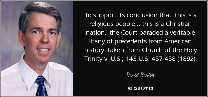 To support its conclusion that 'this is a religious people... this is a Christian nation,' the Court paraded a veritable litany of precedents from American history: taken from Church of the Holy Trinity v. U.S.; 143 U.S. 457-458 (1892). - David Barton