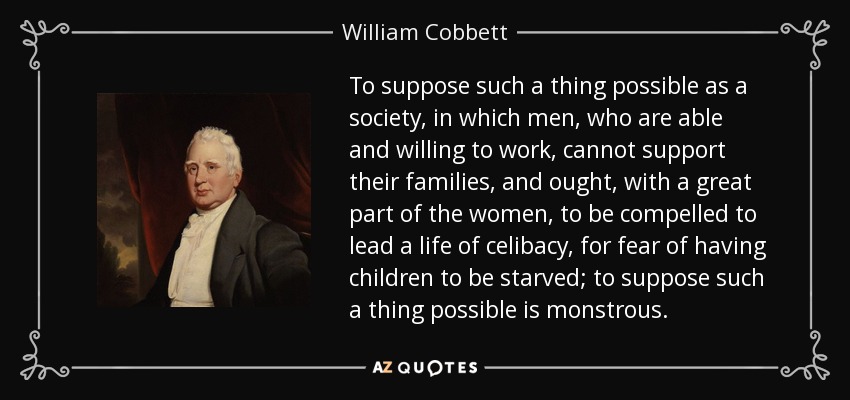 To suppose such a thing possible as a society, in which men, who are able and willing to work, cannot support their families, and ought, with a great part of the women, to be compelled to lead a life of celibacy, for fear of having children to be starved; to suppose such a thing possible is monstrous. - William Cobbett