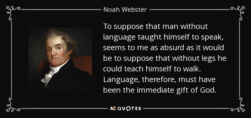 To suppose that man without language taught himself to speak, seems to me as absurd as it would be to suppose that without legs he could teach himself to walk. Language, therefore, must have been the immediate gift of God. - Noah Webster