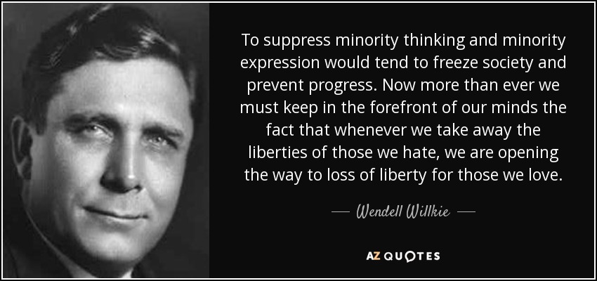 To suppress minority thinking and minority expression would tend to freeze society and prevent progress. Now more than ever we must keep in the forefront of our minds the fact that whenever we take away the liberties of those we hate, we are opening the way to loss of liberty for those we love. - Wendell Willkie