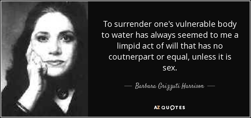 To surrender one's vulnerable body to water has always seemed to me a limpid act of will that has no coutnerpart or equal, unless it is sex. - Barbara Grizzuti Harrison