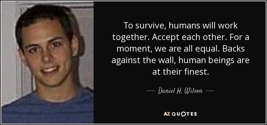 To survive, humans will work together. Accept each other. For a moment, we are all equal. Backs against the wall, human beings are at their finest. - Daniel H. Wilson