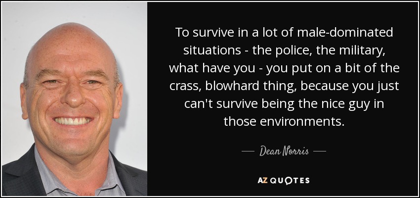 To survive in a lot of male-dominated situations - the police, the military, what have you - you put on a bit of the crass, blowhard thing, because you just can't survive being the nice guy in those environments. - Dean Norris