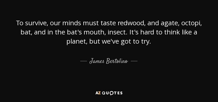 To survive, our minds must taste redwood, and agate, octopi, bat, and in the bat's mouth, insect. It's hard to think like a planet, but we've got to try. - James Bertolino