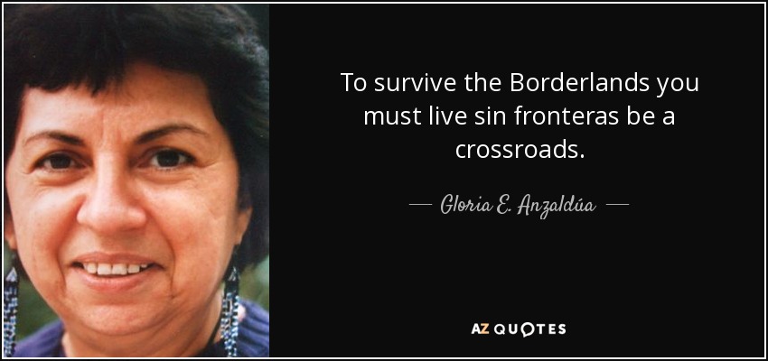 To survive the Borderlands you must live sin fronteras be a crossroads. - Gloria E. Anzaldúa