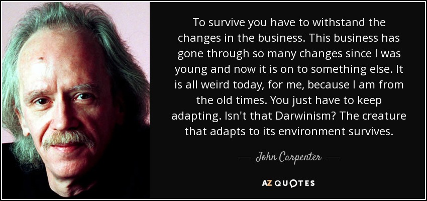 To survive you have to withstand the changes in the business. This business has gone through so many changes since I was young and now it is on to something else. It is all weird today, for me, because I am from the old times. You just have to keep adapting. Isn't that Darwinism? The creature that adapts to its environment survives. - John Carpenter