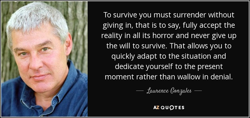 To survive you must surrender without giving in, that is to say, fully accept the reality in all its horror and never give up the will to survive. That allows you to quickly adapt to the situation and dedicate yourself to the present moment rather than wallow in denial. - Laurence Gonzales