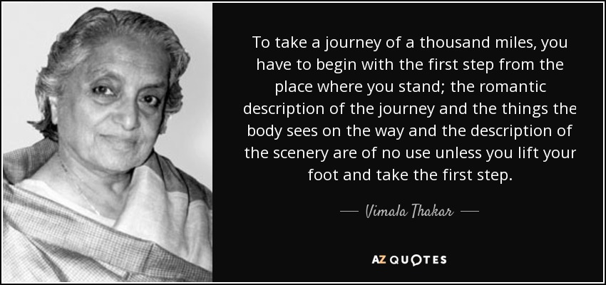 To take a journey of a thousand miles, you have to begin with the first step from the place where you stand; the romantic description of the journey and the things the body sees on the way and the description of the scenery are of no use unless you lift your foot and take the first step. - Vimala Thakar