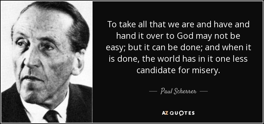 To take all that we are and have and hand it over to God may not be easy; but it can be done; and when it is done, the world has in it one less candidate for misery. - Paul Scherrer