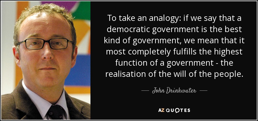 To take an analogy: if we say that a democratic government is the best kind of government, we mean that it most completely fulfills the highest function of a government - the realisation of the will of the people. - John Drinkwater