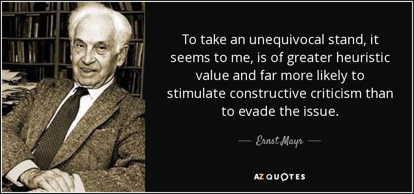 To take an unequivocal stand, it seems to me, is of greater heuristic value and far more likely to stimulate constructive criticism than to evade the issue. - Ernst Mayr