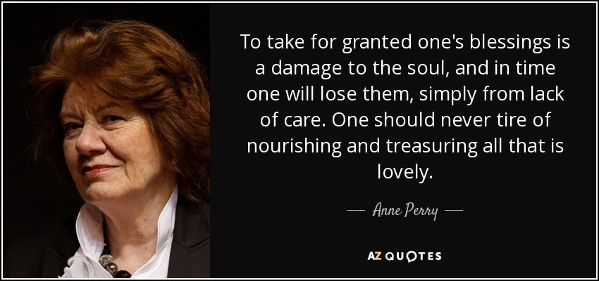 To take for granted one's blessings is a damage to the soul, and in time one will lose them, simply from lack of care. One should never tire of nourishing and treasuring all that is lovely. - Anne Perry