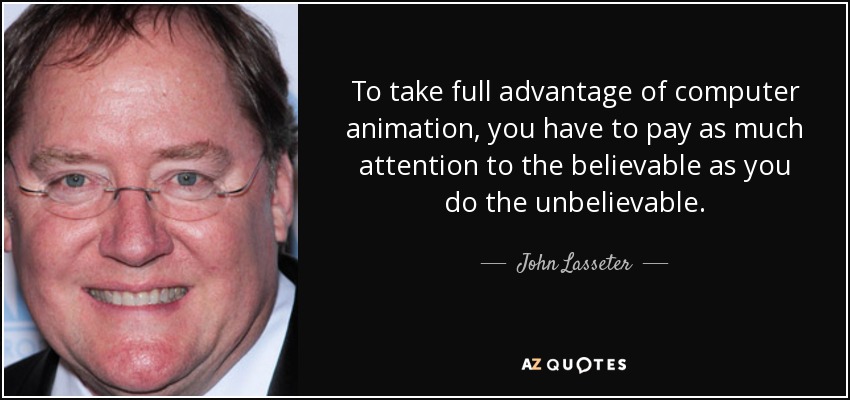 To take full advantage of computer animation, you have to pay as much attention to the believable as you do the unbelievable. - John Lasseter