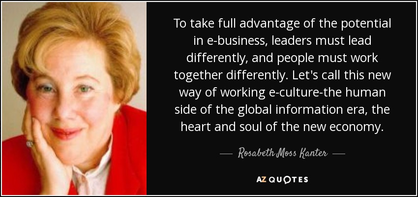 To take full advantage of the potential in e-business, leaders must lead differently, and people must work together differently. Let's call this new way of working e-culture-the human side of the global information era, the heart and soul of the new economy. - Rosabeth Moss Kanter