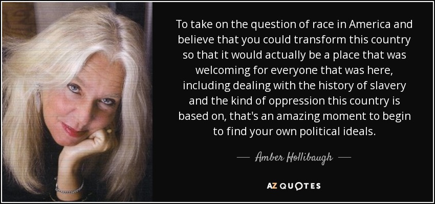 To take on the question of race in America and believe that you could transform this country so that it would actually be a place that was welcoming for everyone that was here, including dealing with the history of slavery and the kind of oppression this country is based on, that's an amazing moment to begin to find your own political ideals. - Amber Hollibaugh
