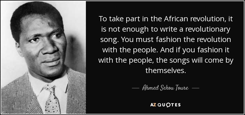 To take part in the African revolution, it is not enough to write a revolutionary song. You must fashion the revolution with the people. And if you fashion it with the people, the songs will come by themselves. - Ahmed Sekou Toure