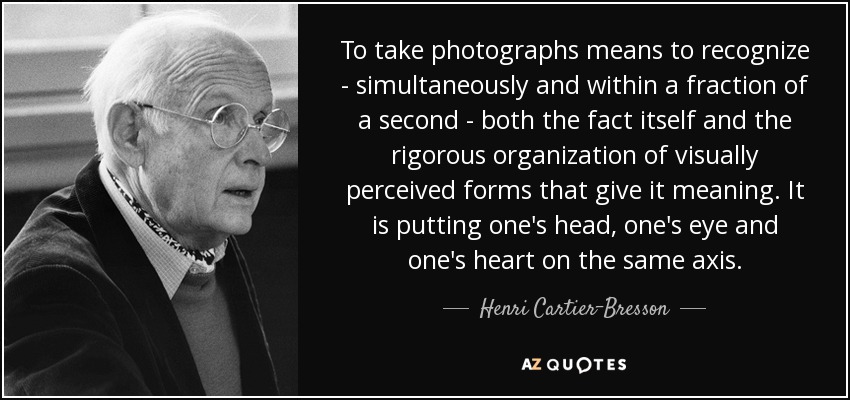 To take photographs means to recognize - simultaneously and within a fraction of a second - both the fact itself and the rigorous organization of visually perceived forms that give it meaning. It is putting one's head, one's eye and one's heart on the same axis. - Henri Cartier-Bresson