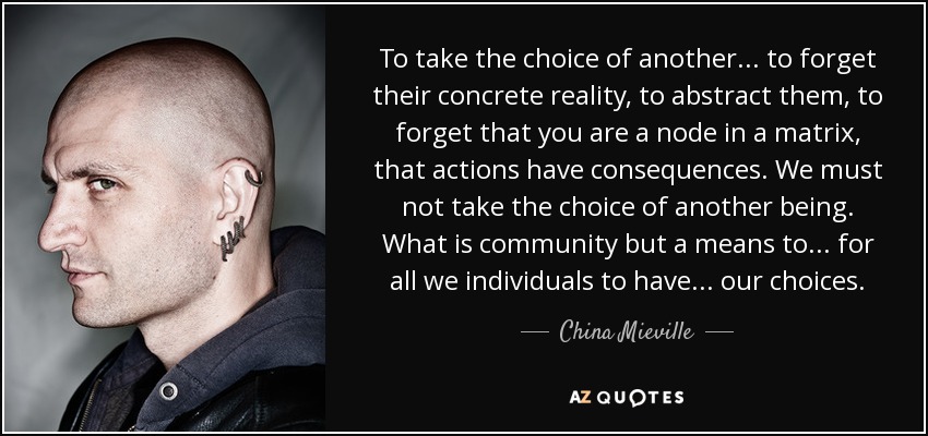 To take the choice of another ... to forget their concrete reality, to abstract them, to forget that you are a node in a matrix, that actions have consequences. We must not take the choice of another being. What is community but a means to ... for all we individuals to have ... our choices. - China Mieville
