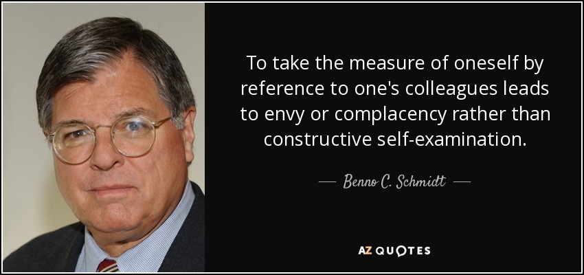 To take the measure of oneself by reference to one's colleagues leads to envy or complacency rather than constructive self-examination. - Benno C. Schmidt, Jr.