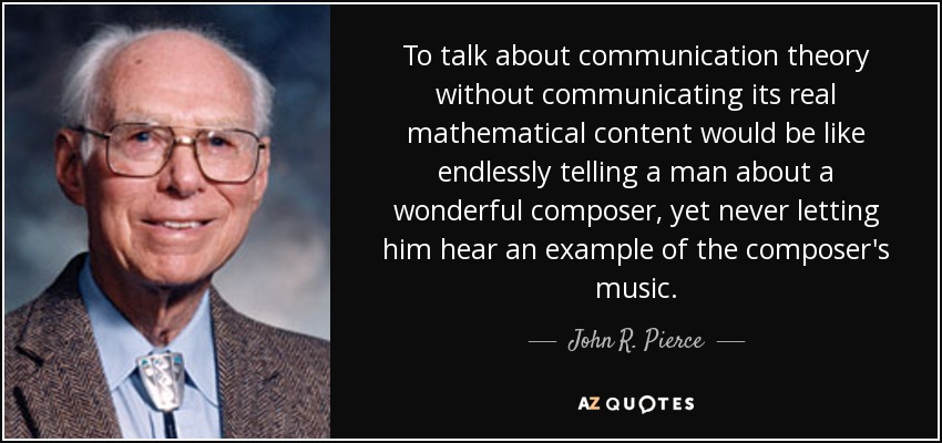 To talk about communication theory without communicating its real mathematical content would be like endlessly telling a man about a wonderful composer, yet never letting him hear an example of the composer's music. - John R. Pierce