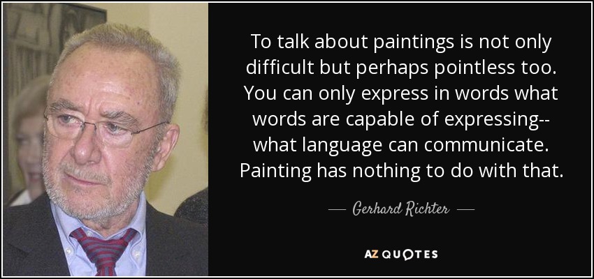 To talk about paintings is not only difficult but perhaps pointless too. You can only express in words what words are capable of expressing-- what language can communicate. Painting has nothing to do with that. - Gerhard Richter