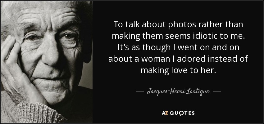 To talk about photos rather than making them seems idiotic to me. It's as though I went on and on about a woman I adored instead of making love to her. - Jacques-Henri Lartigue