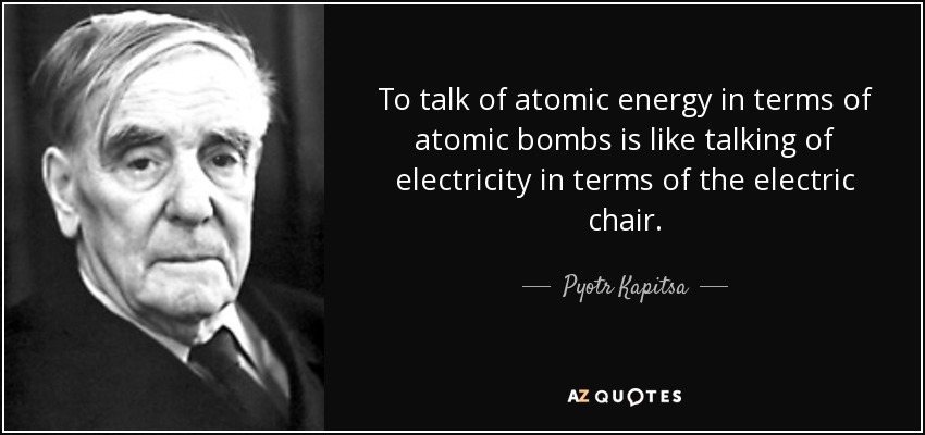To talk of atomic energy in terms of atomic bombs is like talking of electricity in terms of the electric chair. - Pyotr Kapitsa