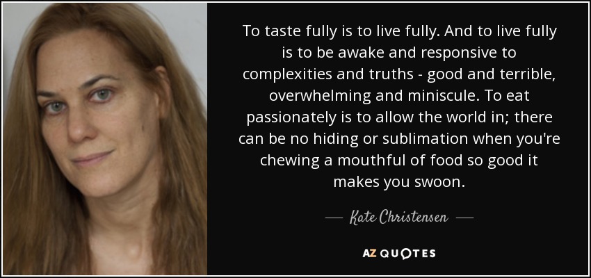 To taste fully is to live fully. And to live fully is to be awake and responsive to complexities and truths - good and terrible, overwhelming and miniscule. To eat passionately is to allow the world in; there can be no hiding or sublimation when you're chewing a mouthful of food so good it makes you swoon. - Kate Christensen
