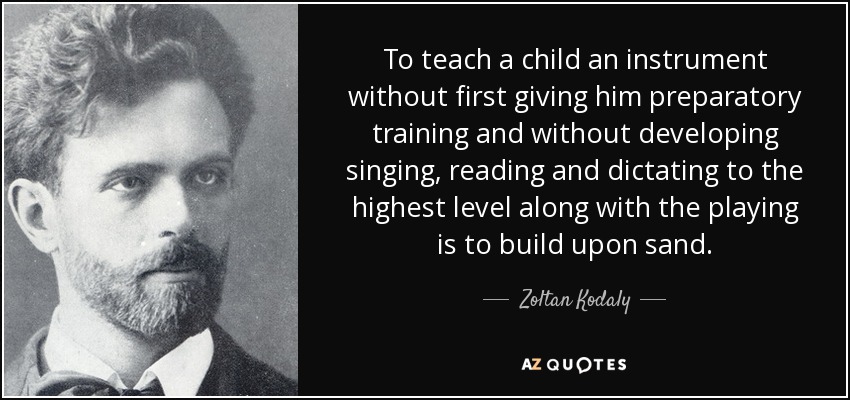 To teach a child an instrument without first giving him preparatory training and without developing singing, reading and dictating to the highest level along with the playing is to build upon sand. - Zoltan Kodaly