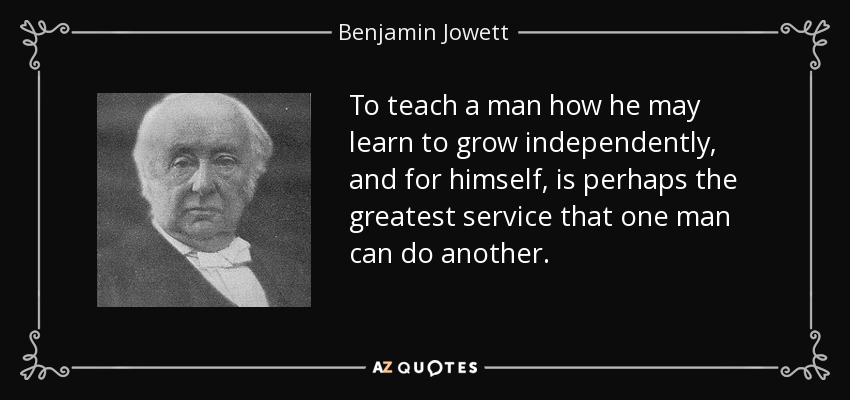 To teach a man how he may learn to grow independently, and for himself, is perhaps the greatest service that one man can do another. - Benjamin Jowett