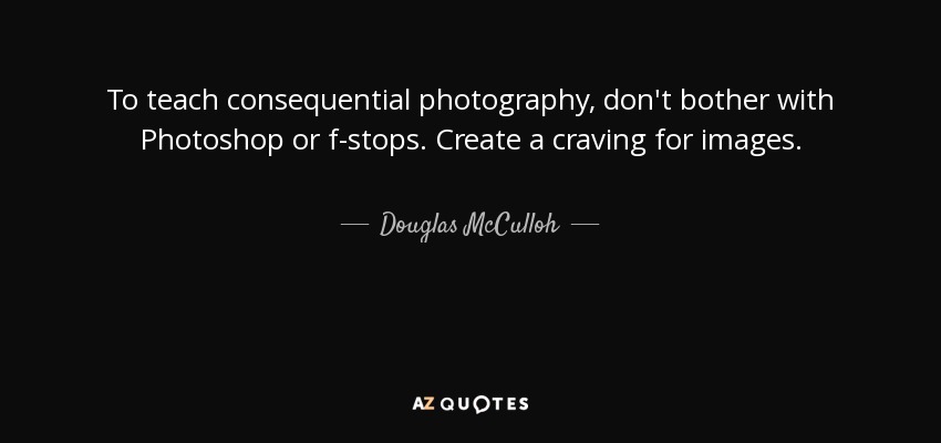 To teach consequential photography, don't bother with Photoshop or f-stops. Create a craving for images. - Douglas McCulloh